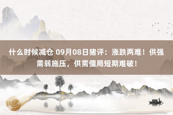 什么时候减仓 09月08日猪评：涨跌两难！供强需弱施压，供需僵局短期难破！