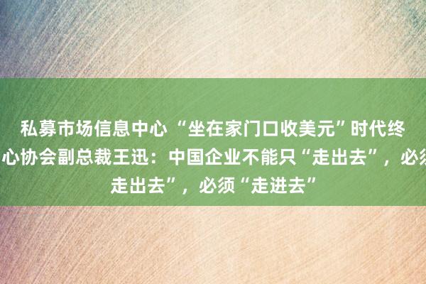 私募市场信息中心 “坐在家门口收美元”时代终结！世贸中心协会副总裁王迅：中国企业不能只“走出去”，必须“走进去”