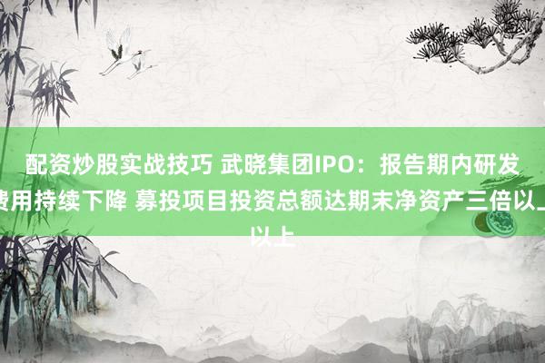 配资炒股实战技巧 武晓集团IPO：报告期内研发费用持续下降 募投项目投资总额达期末净资产三倍以上