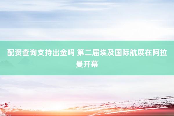 配资查询支持出金吗 第二届埃及国际航展在阿拉曼开幕