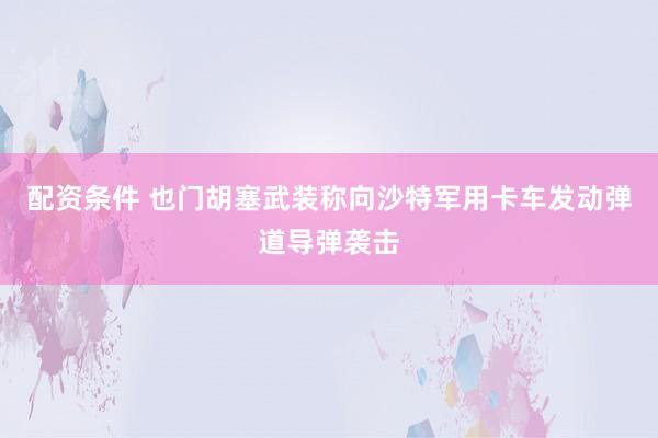 配资条件 也门胡塞武装称向沙特军用卡车发动弹道导弹袭击