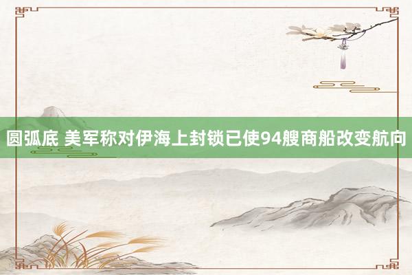 圆弧底 美军称对伊海上封锁已使94艘商船改变航向