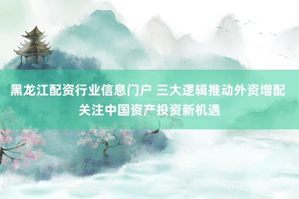 黑龙江配资行业信息门户 三大逻辑推动外资增配 关注中国资产投资新机遇