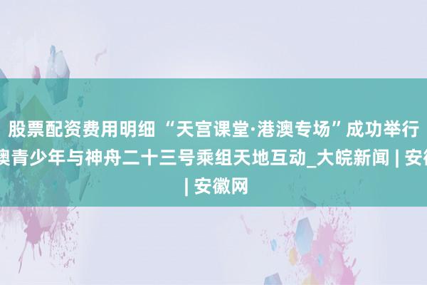 股票配资费用明细 “天宫课堂·港澳专场”成功举行 港澳青少年与神舟二十三号乘组天地互动_大皖新闻 | 安徽网