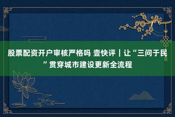 股票配资开户审核严格吗 壹快评｜让“三问于民”贯穿城市建设更新全流程