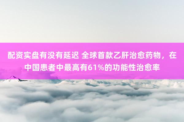 配资实盘有没有延迟 全球首款乙肝治愈药物，在中国患者中最高有61%的功能性治愈率