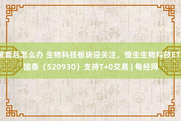 被套后怎么办 生物科技板块迎关注，恒生生物科技ETF国泰（520930）支持T+0交易 | 每经网