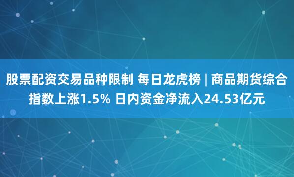 股票配资交易品种限制 每日龙虎榜 | 商品期货综合指数上涨1.5% 日内资金净流入24.53亿元