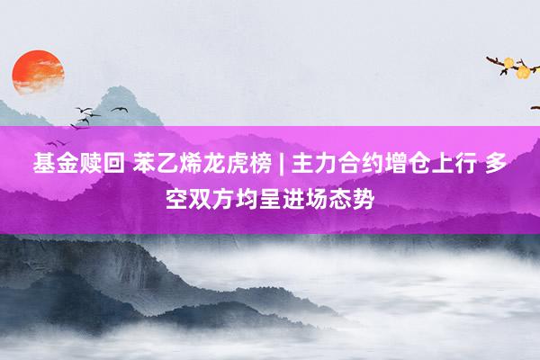 基金赎回 苯乙烯龙虎榜 | 主力合约增仓上行 多空双方均呈进场态势