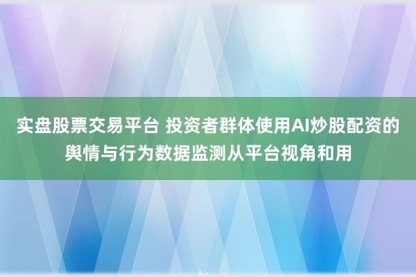 实盘股票交易平台 投资者群体使用AI炒股配资的舆情与行为数据监测从平台视角和用