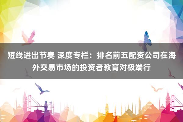 短线进出节奏 深度专栏：排名前五配资公司在海外交易市场的投资者教育对极端行
