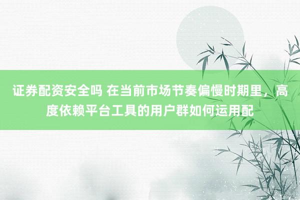 证券配资安全吗 在当前市场节奏偏慢时期里，高度依赖平台工具的用户群如何运用配