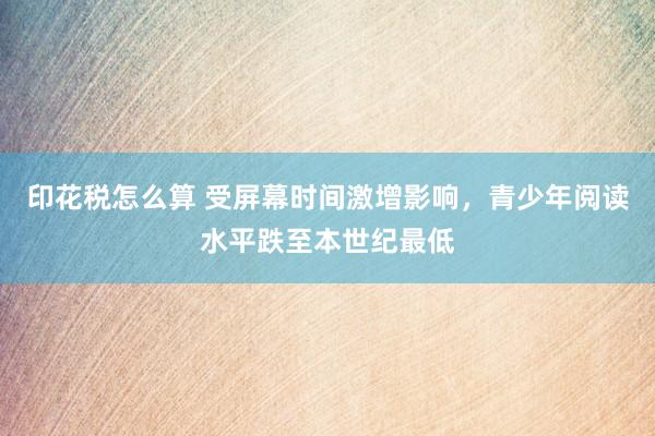 印花税怎么算 受屏幕时间激增影响，青少年阅读水平跌至本世纪最低