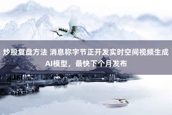 炒股复盘方法 消息称字节正开发实时空间视频生成AI模型，最快下个月发布