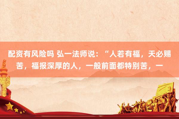 配资有风险吗 弘一法师说：“人若有福，天必赐苦，福报深厚的人，一般前面都特别苦，一