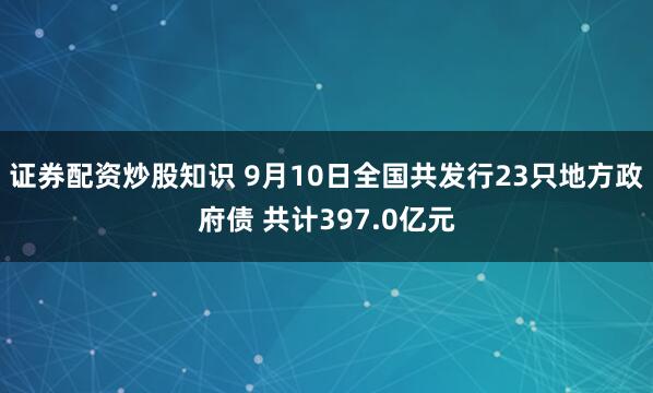 证券配资炒股知识 9月10日全国共发行23只地方政府债 共计397.0亿元