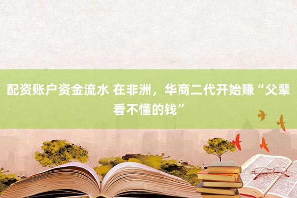 配资账户资金流水 在非洲，华商二代开始赚“父辈看不懂的钱”