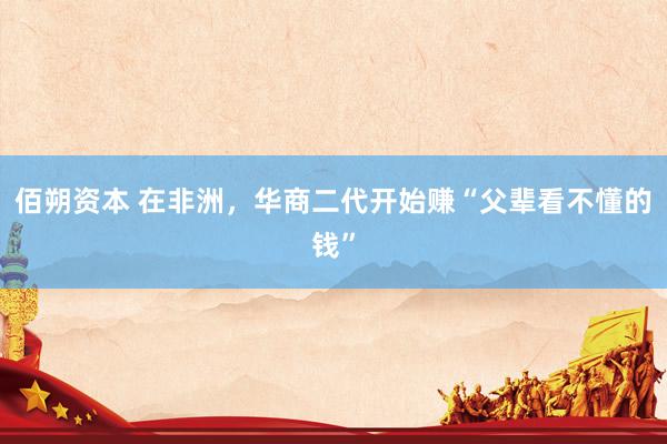 佰朔资本 在非洲，华商二代开始赚“父辈看不懂的钱”