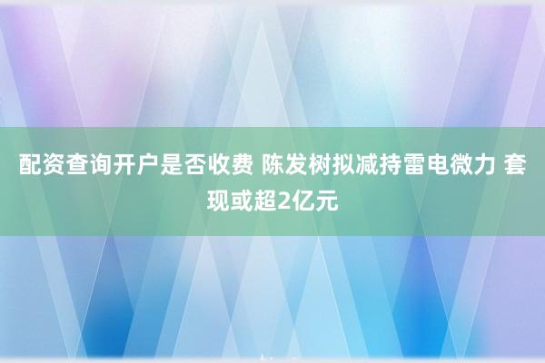 配资查询开户是否收费 陈发树拟减持雷电微力 套现或超2亿元