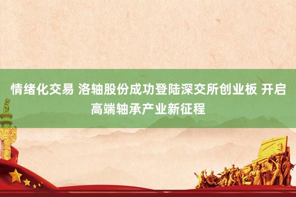 情绪化交易 洛轴股份成功登陆深交所创业板 开启高端轴承产业新征程