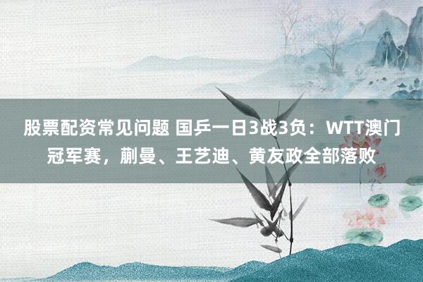 股票配资常见问题 国乒一日3战3负：WTT澳门冠军赛，蒯曼、王艺迪、黄友政全部落败