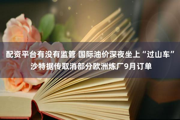 配资平台有没有监管 国际油价深夜坐上“过山车” 沙特据传取消部分欧洲炼厂9月订单