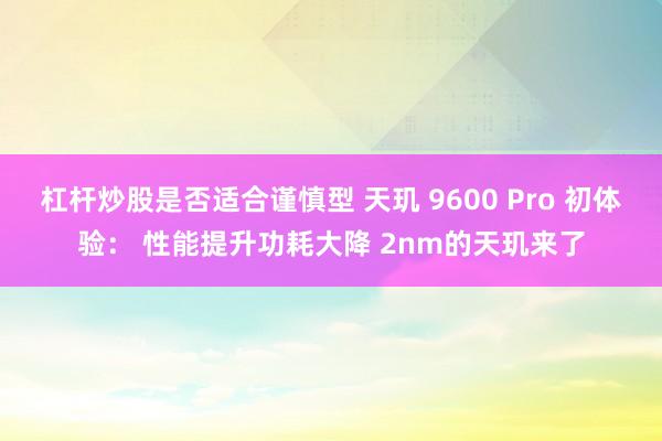杠杆炒股是否适合谨慎型 天玑 9600 Pro 初体验： 性能提升功耗大降 2nm的天玑来了