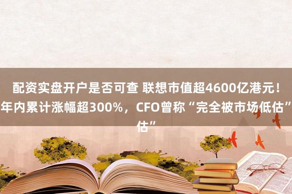 配资实盘开户是否可查 联想市值超4600亿港元！年内累计涨幅超300%，CFO曾称“完全被市场低估”