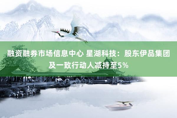 融资融券市场信息中心 星湖科技：股东伊品集团及一致行动人减持至5%