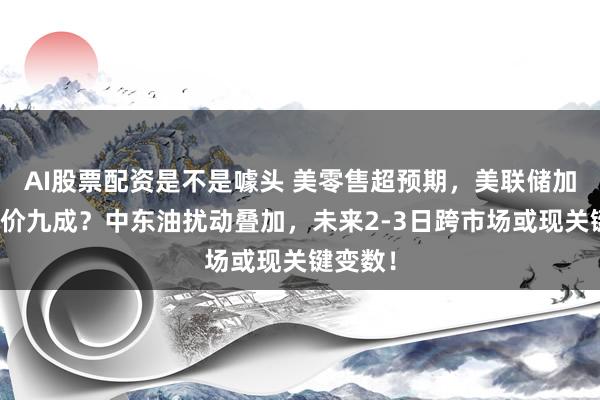 AI股票配资是不是噱头 美零售超预期，美联储加息已定价九成？中东油扰动叠加，未来2-3日跨市场或现关键变数！