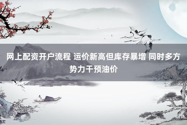 网上配资开户流程 运价新高但库存暴增 同时多方势力干预油价