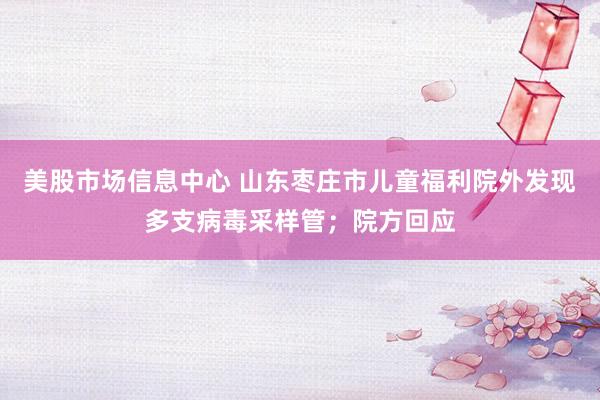 美股市场信息中心 山东枣庄市儿童福利院外发现多支病毒采样管；院方回应