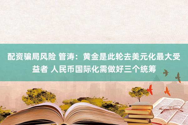 配资骗局风险 管涛：黄金是此轮去美元化最大受益者 人民币国际化需做好三个统筹