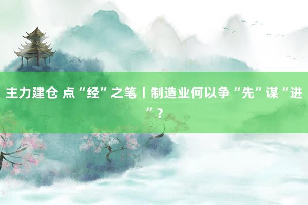 主力建仓 点“经”之笔丨制造业何以争“先”谋“进”？