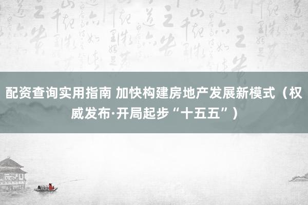 配资查询实用指南 加快构建房地产发展新模式（权威发布·开局起步“十五五”）