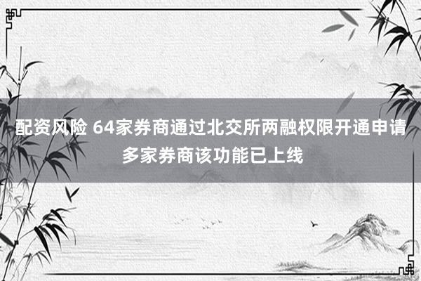 配资风险 64家券商通过北交所两融权限开通申请 多家券商该功能已上线