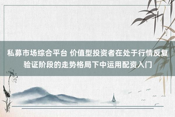 私募市场综合平台 价值型投资者在处于行情反复验证阶段的走势格局下中运用配资入门
