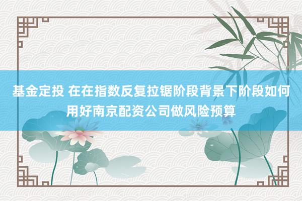 基金定投 在在指数反复拉锯阶段背景下阶段如何用好南京配资公司做风险预算