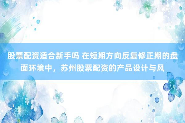 股票配资适合新手吗 在短期方向反复修正期的盘面环境中，苏州股票配资的产品设计与风