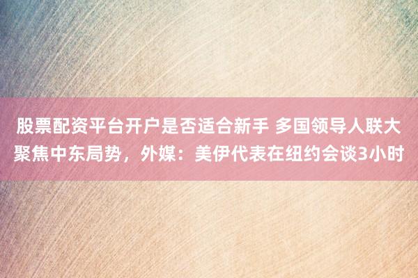 股票配资平台开户是否适合新手 多国领导人联大聚焦中东局势，外媒：美伊代表在纽约会谈3小时