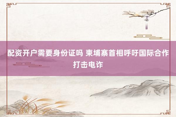 配资开户需要身份证吗 柬埔寨首相呼吁国际合作打击电诈