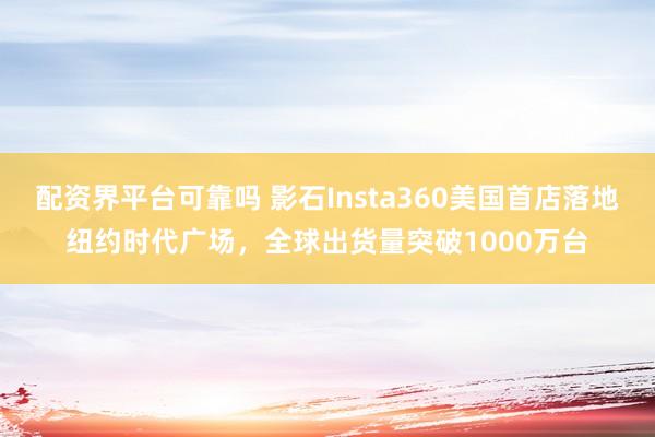配资界平台可靠吗 影石Insta360美国首店落地纽约时代广场，全球出货量突破1000万台