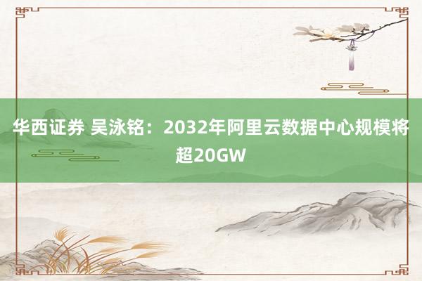 华西证券 吴泳铭：2032年阿里云数据中心规模将超20GW