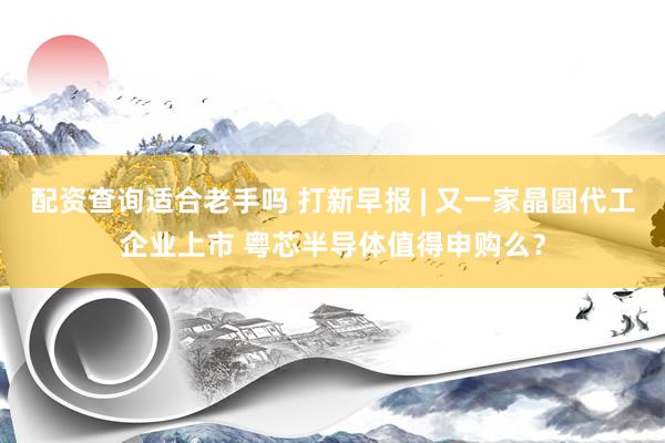 配资查询适合老手吗 打新早报 | 又一家晶圆代工企业上市 粤芯半导体值得申购么？