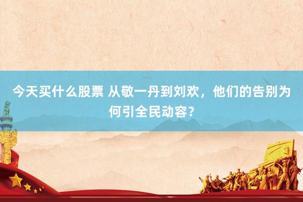 今天买什么股票 从敬一丹到刘欢，他们的告别为何引全民动容？