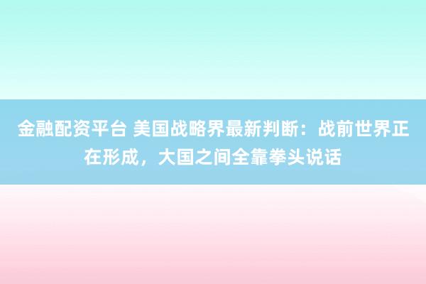 金融配资平台 美国战略界最新判断：战前世界正在形成，大国之间全靠拳头说话