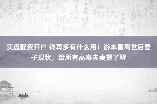 实盘配资开户 钱再多有什么用！游本昌离世后妻子现状，给所有高寿夫妻提了醒