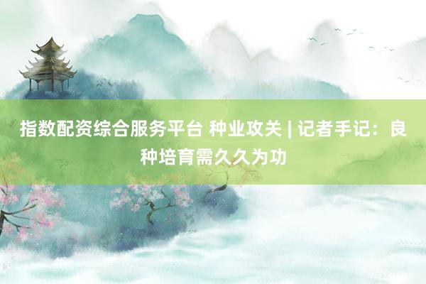 指数配资综合服务平台 种业攻关 | 记者手记：良种培育需久久为功