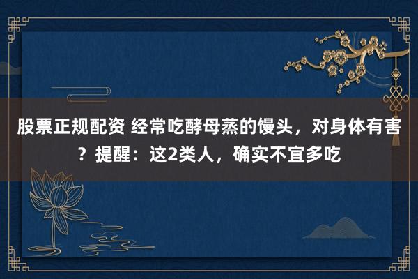 股票正规配资 经常吃酵母蒸的馒头，对身体有害？提醒：这2类人，确实不宜多吃