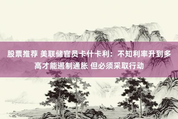股票推荐 美联储官员卡什卡利：不知利率升到多高才能遏制通胀 但必须采取行动